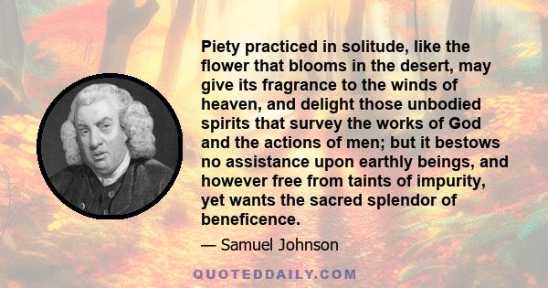 Piety practiced in solitude, like the flower that blooms in the desert, may give its fragrance to the winds of heaven, and delight those unbodied spirits that survey the works of God and the actions of men; but it