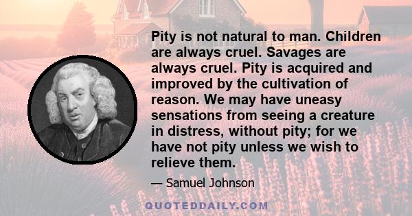 Pity is not natural to man. Children are always cruel. Savages are always cruel. Pity is acquired and improved by the cultivation of reason. We may have uneasy sensations from seeing a creature in distress, without