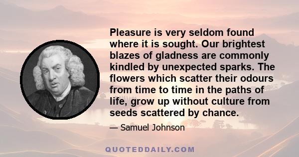 Pleasure is very seldom found where it is sought. Our brightest blazes of gladness are commonly kindled by unexpected sparks. The flowers which scatter their odours from time to time in the paths of life, grow up