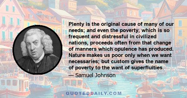 Plenty is the original cause of many of our needs; and even the poverty, which is so frequent and distressful in civilized nations, proceeds often from that change of manners which opulence has produced. Nature makes us 