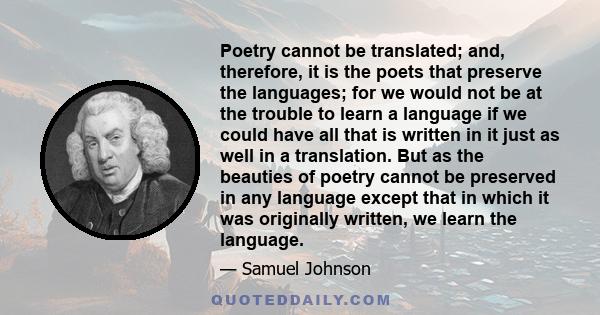 Poetry cannot be translated; and, therefore, it is the poets that preserve the languages; for we would not be at the trouble to learn a language if we could have all that is written in it just as well in a translation.