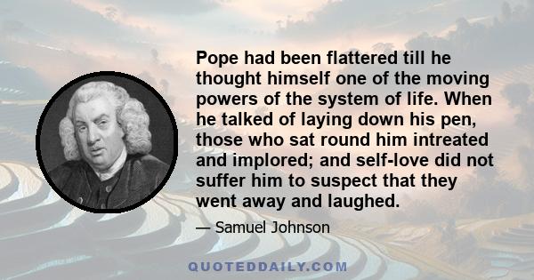 Pope had been flattered till he thought himself one of the moving powers of the system of life. When he talked of laying down his pen, those who sat round him intreated and implored; and self-love did not suffer him to