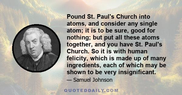 Pound St. Paul's Church into atoms, and consider any single atom; it is to be sure, good for nothing; but put all these atoms together, and you have St. Paul's Church. So it is with human felicity, which is made up of