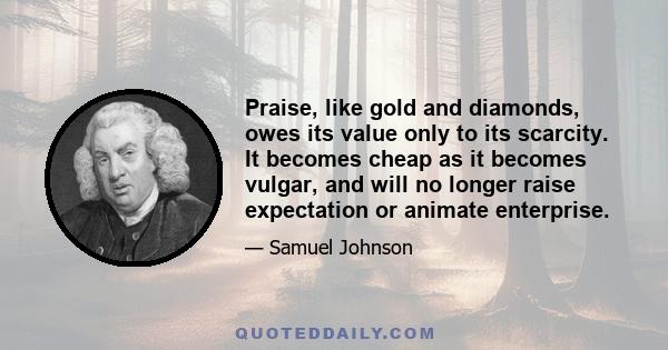 Praise, like gold and diamonds, owes its value only to its scarcity. It becomes cheap as it becomes vulgar, and will no longer raise expectation or animate enterprise.