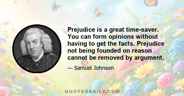 Prejudice is a great time-saver. You can form opinions without having to get the facts. Prejudice not being founded on reason cannot be removed by argument.