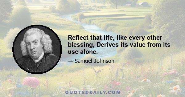 Reflect that life, like every other blessing, Derives its value from its use alone.