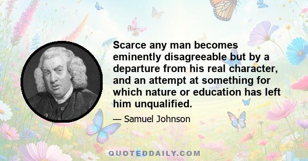 Scarce any man becomes eminently disagreeable but by a departure from his real character, and an attempt at something for which nature or education has left him unqualified.