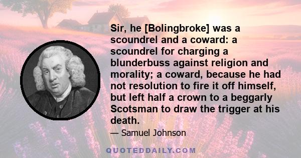 Sir, he [Bolingbroke] was a scoundrel and a coward: a scoundrel for charging a blunderbuss against religion and morality; a coward, because he had not resolution to fire it off himself, but left half a crown to a