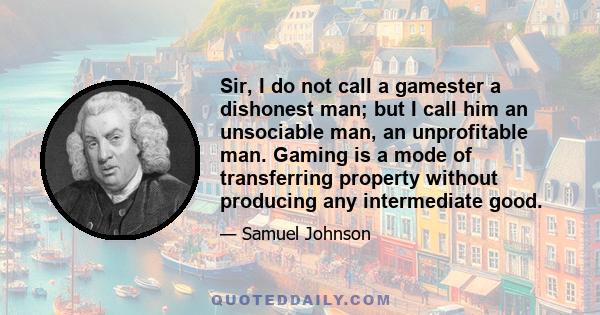 Sir, I do not call a gamester a dishonest man; but I call him an unsociable man, an unprofitable man. Gaming is a mode of transferring property without producing any intermediate good.