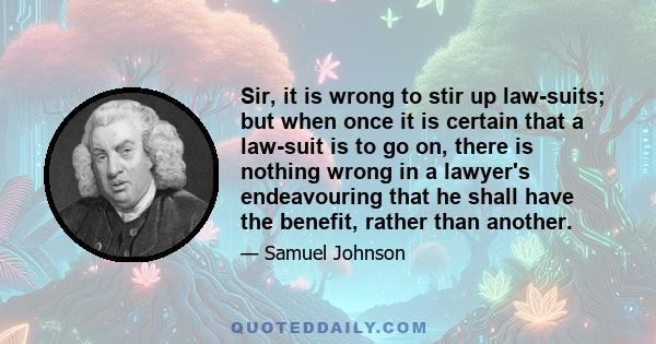 Sir, it is wrong to stir up law-suits; but when once it is certain that a law-suit is to go on, there is nothing wrong in a lawyer's endeavouring that he shall have the benefit, rather than another.