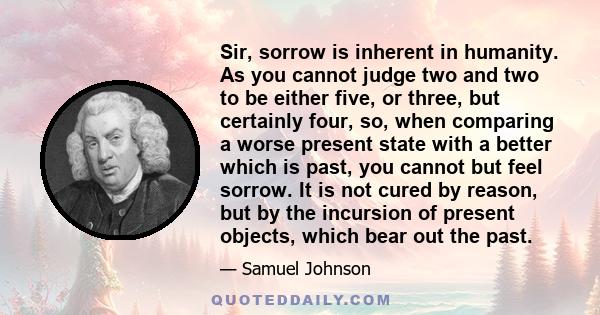 Sir, sorrow is inherent in humanity. As you cannot judge two and two to be either five, or three, but certainly four, so, when comparing a worse present state with a better which is past, you cannot but feel sorrow. It