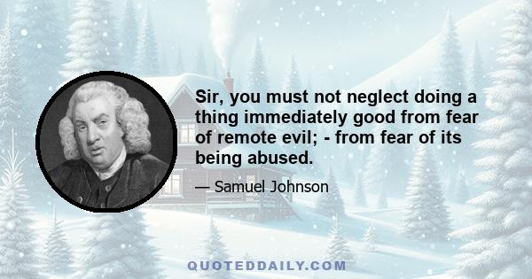 Sir, you must not neglect doing a thing immediately good from fear of remote evil; - from fear of its being abused.