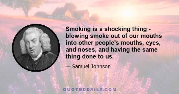 Smoking is a shocking thing - blowing smoke out of our mouths into other people's mouths, eyes, and noses, and having the same thing done to us.