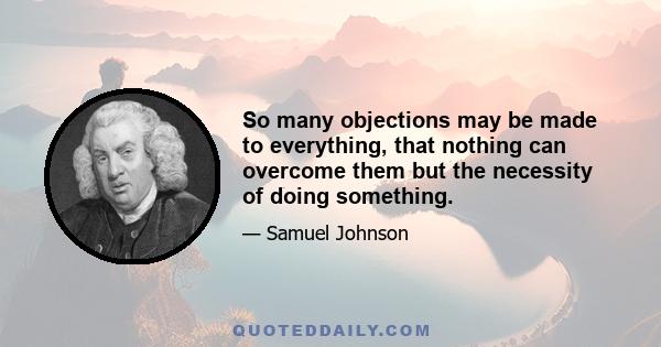 So many objections may be made to everything, that nothing can overcome them but the necessity of doing something.