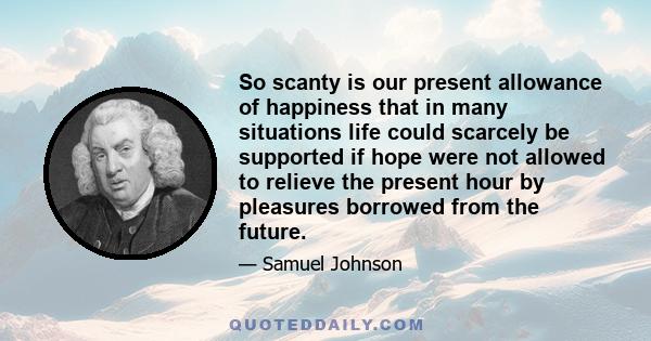 So scanty is our present allowance of happiness that in many situations life could scarcely be supported if hope were not allowed to relieve the present hour by pleasures borrowed from the future.