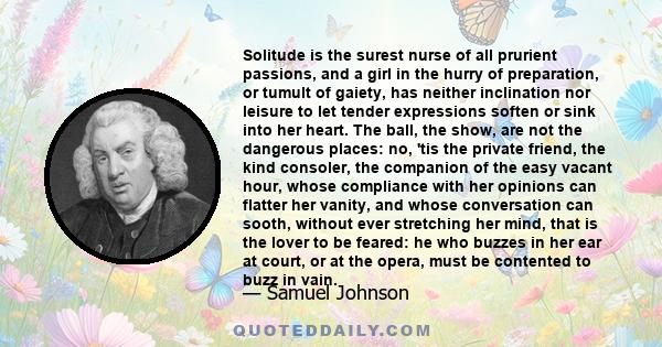 Solitude is the surest nurse of all prurient passions, and a girl in the hurry of preparation, or tumult of gaiety, has neither inclination nor leisure to let tender expressions soften or sink into her heart. The ball,