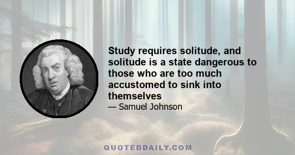 Study requires solitude, and solitude is a state dangerous to those who are too much accustomed to sink into themselves