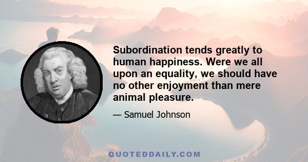 Subordination tends greatly to human happiness. Were we all upon an equality, we should have no other enjoyment than mere animal pleasure.