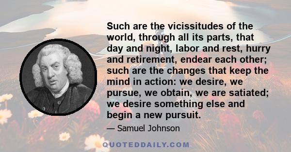 Such are the vicissitudes of the world, through all its parts, that day and night, labor and rest, hurry and retirement, endear each other; such are the changes that keep the mind in action: we desire, we pursue, we