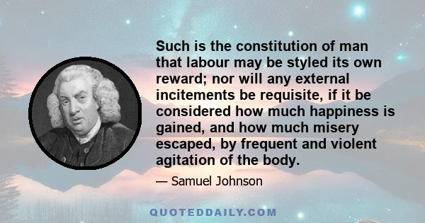 Such is the constitution of man that labour may be styled its own reward; nor will any external incitements be requisite, if it be considered how much happiness is gained, and how much misery escaped, by frequent and