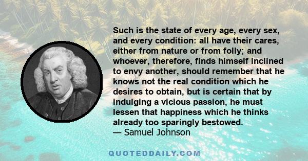 Such is the state of every age, every sex, and every condition: all have their cares, either from nature or from folly; and whoever, therefore, finds himself inclined to envy another, should remember that he knows not