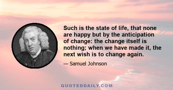 Such is the state of life, that none are happy but by the anticipation of change: the change itself is nothing; when we have made it, the next wish is to change again.