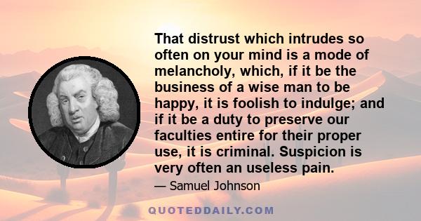 That distrust which intrudes so often on your mind is a mode of melancholy, which, if it be the business of a wise man to be happy, it is foolish to indulge; and if it be a duty to preserve our faculties entire for