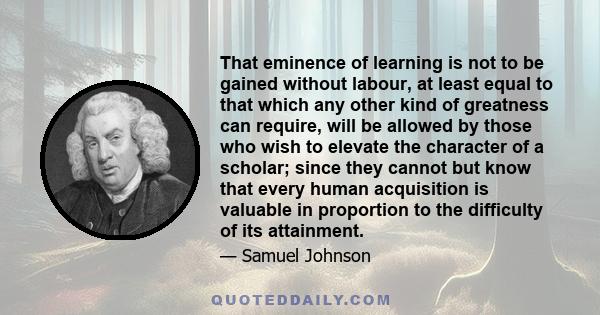 That eminence of learning is not to be gained without labour, at least equal to that which any other kind of greatness can require, will be allowed by those who wish to elevate the character of a scholar; since they