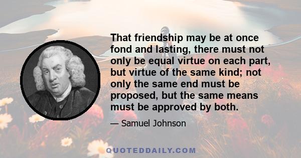 That friendship may be at once fond and lasting, there must not only be equal virtue on each part, but virtue of the same kind; not only the same end must be proposed, but the same means must be approved by both.