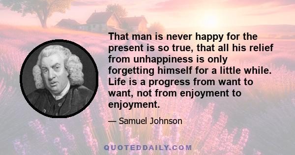 That man is never happy for the present is so true, that all his relief from unhappiness is only forgetting himself for a little while. Life is a progress from want to want, not from enjoyment to enjoyment.