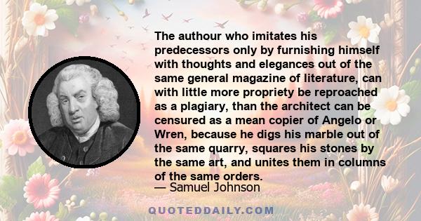 The authour who imitates his predecessors only by furnishing himself with thoughts and elegances out of the same general magazine of literature, can with little more propriety be reproached as a plagiary, than the