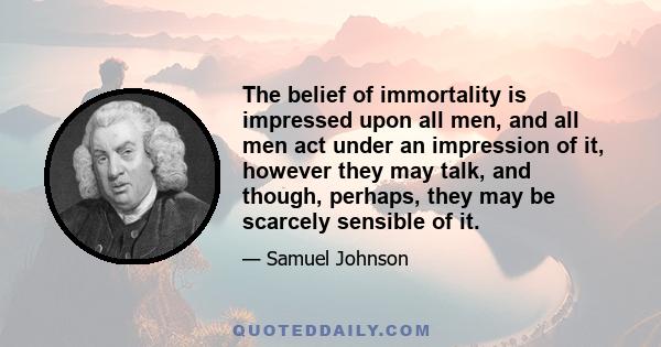 The belief of immortality is impressed upon all men, and all men act under an impression of it, however they may talk, and though, perhaps, they may be scarcely sensible of it.