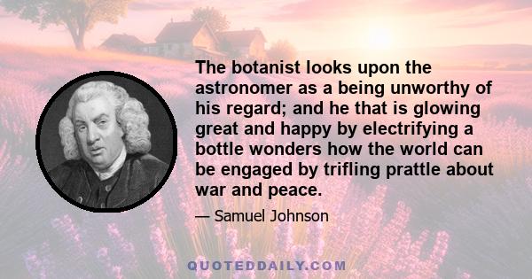 The botanist looks upon the astronomer as a being unworthy of his regard; and he that is glowing great and happy by electrifying a bottle wonders how the world can be engaged by trifling prattle about war and peace.