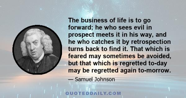 The business of life is to go forward; he who sees evil in prospect meets it in his way, and he who catches it by retrospection turns back to find it. That which is feared may sometimes be avoided, but that which is