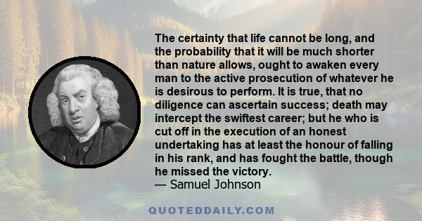 The certainty that life cannot be long, and the probability that it will be much shorter than nature allows, ought to awaken every man to the active prosecution of whatever he is desirous to perform. It is true, that no 