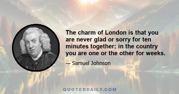 The charm of London is that you are never glad or sorry for ten minutes together; in the country you are one or the other for weeks.