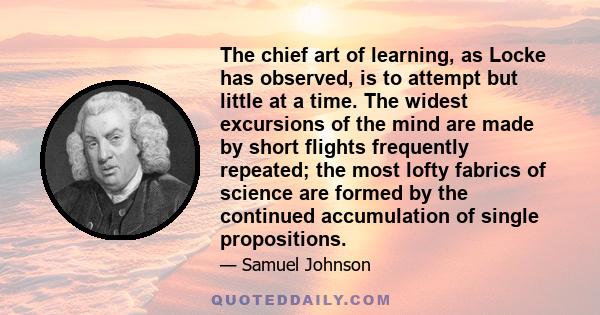 The chief art of learning, as Locke has observed, is to attempt but little at a time. The widest excursions of the mind are made by short flights frequently repeated; the most lofty fabrics of science are formed by the