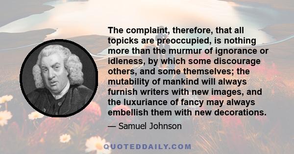 The complaint, therefore, that all topicks are preoccupied, is nothing more than the murmur of ignorance or idleness, by which some discourage others, and some themselves; the mutability of mankind will always furnish