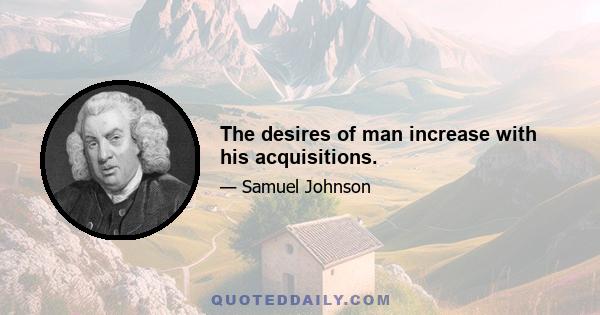 The desires of man increase with his acquisitions.