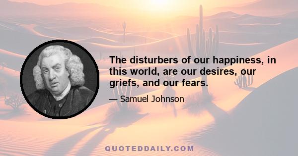 The disturbers of our happiness, in this world, are our desires, our griefs, and our fears.