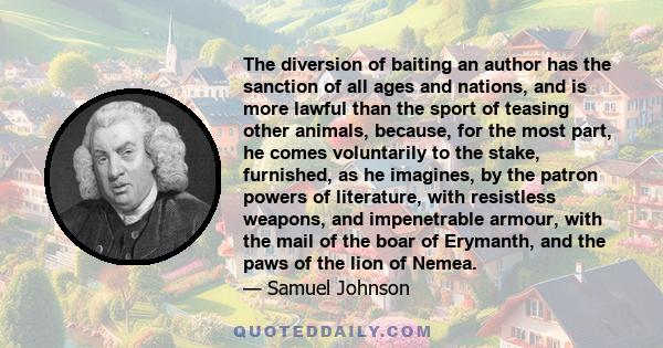 The diversion of baiting an author has the sanction of all ages and nations, and is more lawful than the sport of teasing other animals, because, for the most part, he comes voluntarily to the stake, furnished, as he