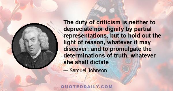 The duty of criticism is neither to depreciate nor dignify by partial representations, but to hold out the light of reason, whatever it may discover; and to promulgate the determinations of truth, whatever she shall