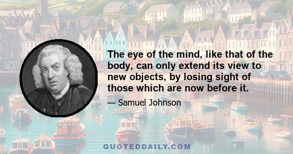 The eye of the mind, like that of the body, can only extend its view to new objects, by losing sight of those which are now before it.