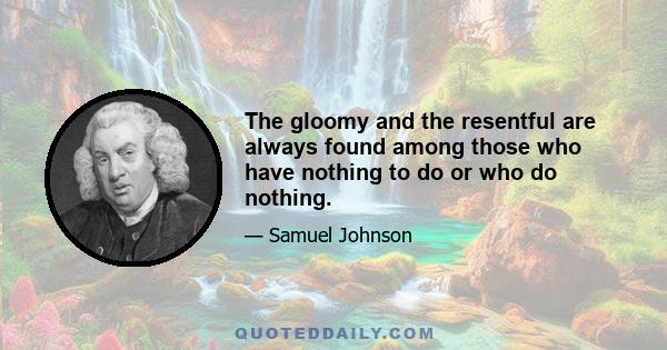 The gloomy and the resentful are always found among those who have nothing to do or who do nothing.