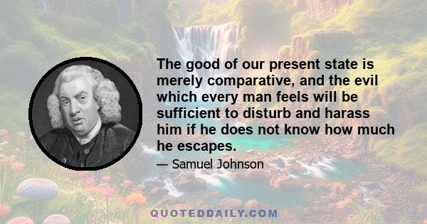 The good of our present state is merely comparative, and the evil which every man feels will be sufficient to disturb and harass him if he does not know how much he escapes.