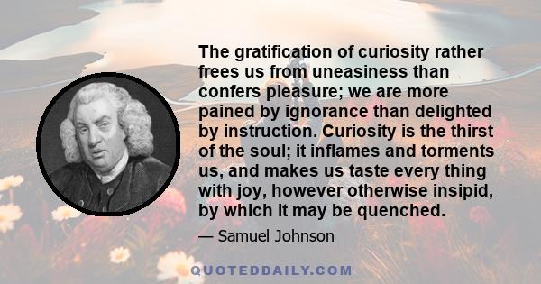 The gratification of curiosity rather frees us from uneasiness than confers pleasure; we are more pained by ignorance than delighted by instruction. Curiosity is the thirst of the soul; it inflames and torments us, and