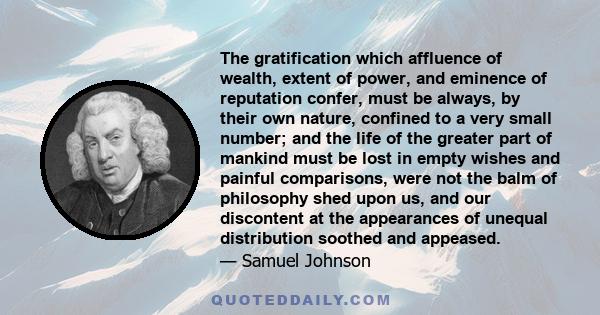 The gratification which affluence of wealth, extent of power, and eminence of reputation confer, must be always, by their own nature, confined to a very small number; and the life of the greater part of mankind must be