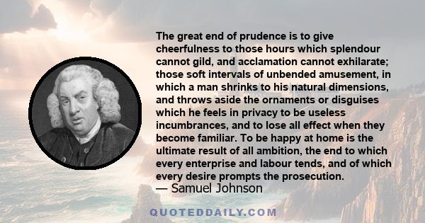 The great end of prudence is to give cheerfulness to those hours which splendour cannot gild, and acclamation cannot exhilarate; those soft intervals of unbended amusement, in which a man shrinks to his natural