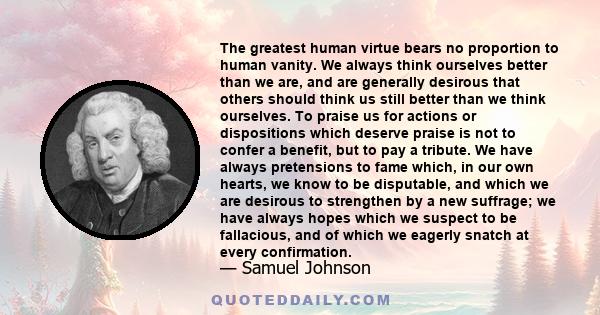 The greatest human virtue bears no proportion to human vanity. We always think ourselves better than we are, and are generally desirous that others should think us still better than we think ourselves. To praise us for