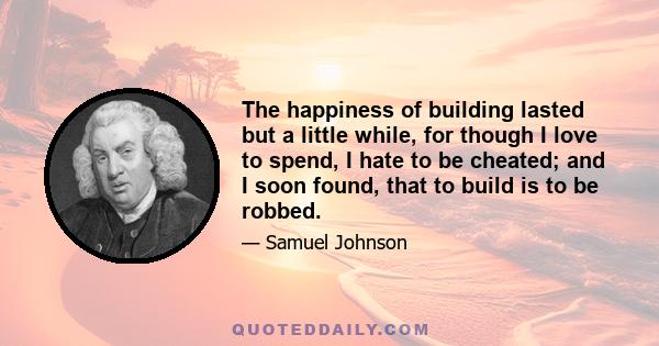 The happiness of building lasted but a little while, for though I love to spend, I hate to be cheated; and I soon found, that to build is to be robbed.